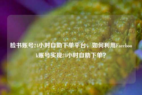 脸书账号24小时自助下单平台，如何利用Facebook账号实现24小时自助下单？