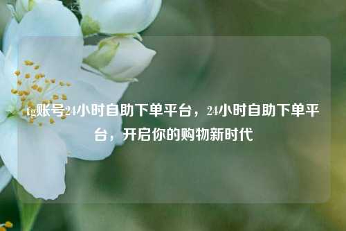 tg账号24小时自助下单平台，24小时自助下单平台，开启你的购物新时代