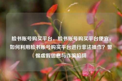 脸书账号购买平台，脸书账号购买平台便宜，如何利用脸书账号购买平台进行非法操作？警惕虚假信息与诈骗陷阱