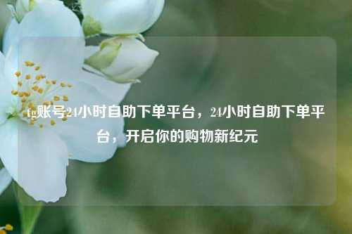 tg账号24小时自助下单平台，24小时自助下单平台，开启你的购物新纪元