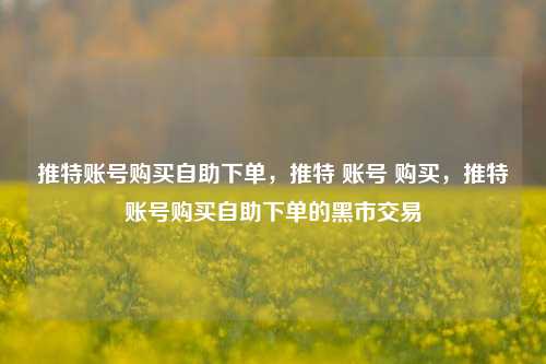 推特账号购买自助下单，推特 账号 购买，推特账号购买自助下单的黑市交易