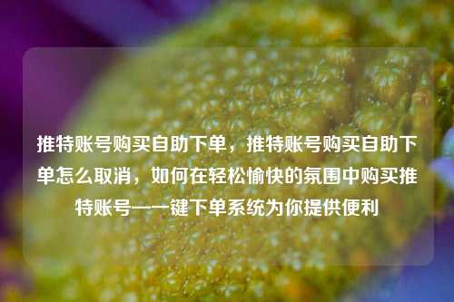 推特账号购买自助下单，推特账号购买自助下单怎么取消，如何在轻松愉快的氛围中购买推特账号—一键下单系统为你提供便利